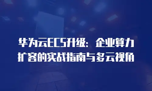 华为云ECS升级：企业算力扩容的实战指南与多云视角