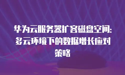 华为云服务器扩容磁盘空间：多云环境下的数据增长应对策略