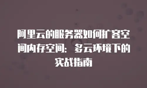 阿里云的服务器如何扩容空间内存空间：多云环境下的实战指南