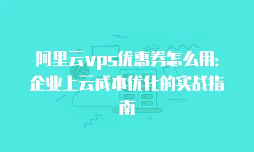 阿里云vps优惠券怎么用：企业上云成本优化的实战指南