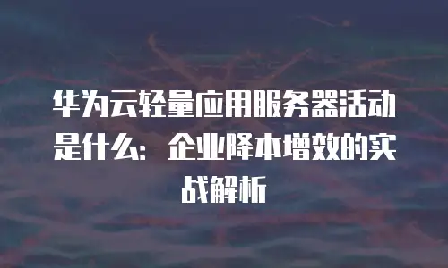 华为云轻量应用服务器活动是什么：企业降本增效的实战解析