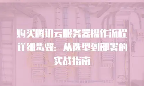 购买腾讯云服务器操作流程详细步骤：从选型到部署的实战指南