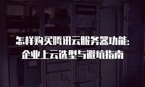 怎样购买腾讯云服务器功能：企业上云选型与避坑指南
