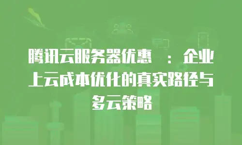 腾讯云服务器优惠劵：企业上云成本优化的真实路径与多云策略