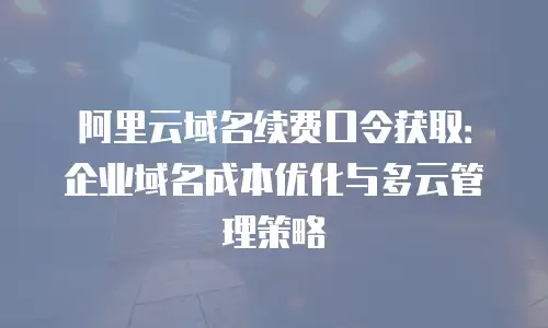阿里云域名续费口令获取：企业域名成本优化与多云管理策略