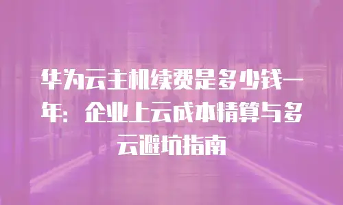 华为云主机续费是多少钱一年：企业上云成本精算与多云避坑指南