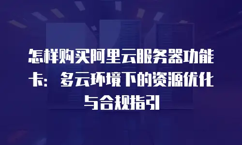 怎样购买阿里云服务器功能卡：多云环境下的资源优化与合规指引