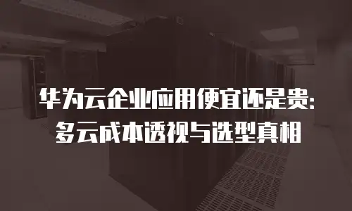 华为云企业应用便宜还是贵：多云成本透视与选型真相