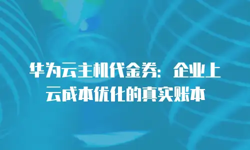 华为云主机代金券：企业上云成本优化的真实账本
