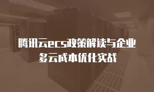 腾讯云ecs政策解读与企业多云成本优化实战
