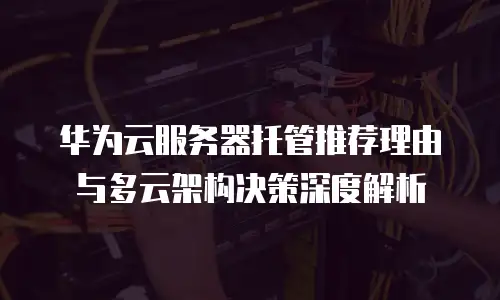 华为云服务器托管推荐理由与多云架构决策深度解析