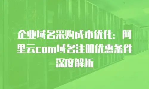 企业域名采购成本优化：阿里云com域名注册优惠条件深度解析