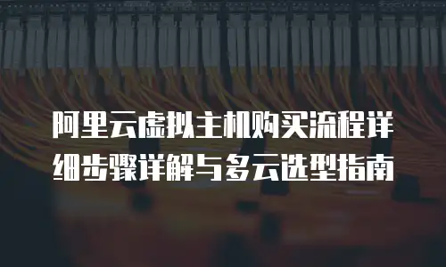 阿里云虚拟主机购买流程详细步骤详解与多云选型指南