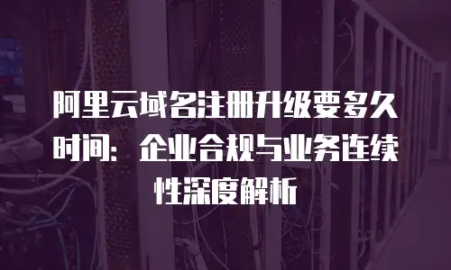 阿里云域名注册升级要多久时间：企业合规与业务连续性深度解析