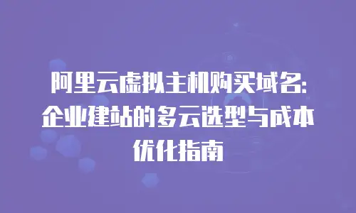 阿里云虚拟主机购买域名：企业建站的多云选型与成本优化指南