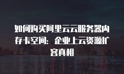 如何购买阿里云云服务器内存卡空间：企业上云资源扩容真相