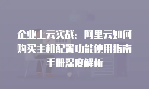 企业上云实战：阿里云如何购买主机配置功能使用指南手册深度解析