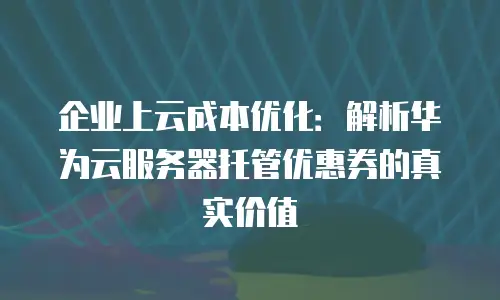 企业上云成本优化：解析华为云服务器托管优惠券的真实价值