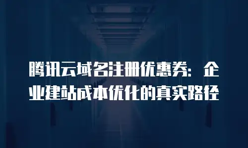 腾讯云域名注册优惠券：企业建站成本优化的真实路径
