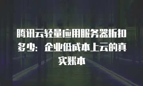腾讯云轻量应用服务器折扣多少：企业低成本上云的真实账本