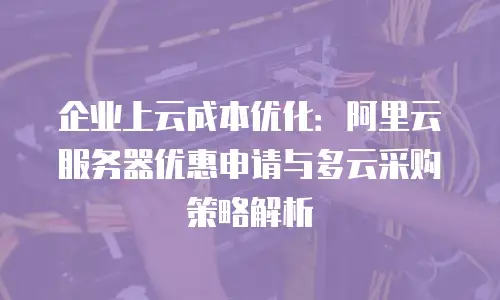 企业上云成本优化：阿里云服务器优惠申请与多云采购策略解析