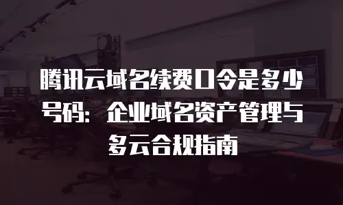 腾讯云域名续费口令是多少号码：企业域名资产管理与多云合规指南