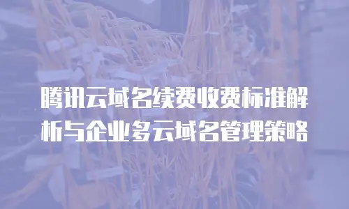 腾讯云域名续费收费标准解析与企业多云域名管理策略