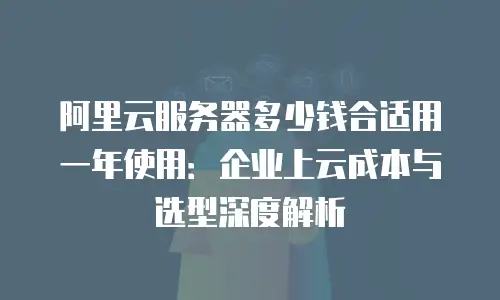 阿里云服务器多少钱合适用一年使用：企业上云成本与选型深度解析
