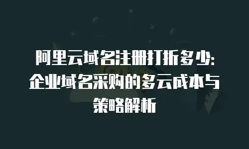 阿里云域名注册打折多少：企业域名采购的多云成本与策略解析