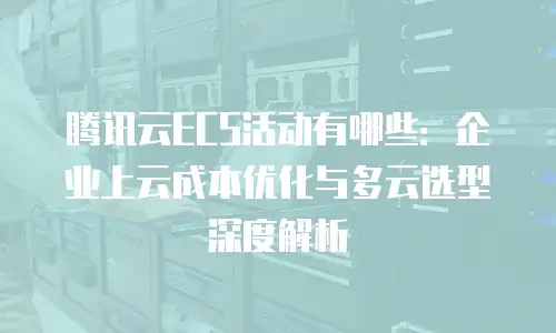 腾讯云ECS活动有哪些：企业上云成本优化与多云选型深度解析