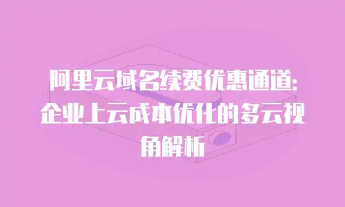 阿里云域名续费优惠通道：企业上云成本优化的多云视角解析