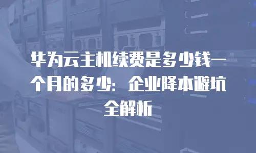 华为云主机续费是多少钱一个月的多少：企业降本避坑全解析