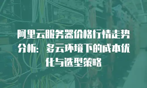 阿里云服务器价格行情走势分析：多云环境下的成本优化与选型策略