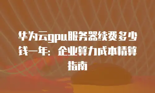 华为云gpu服务器续费多少钱一年：企业算力成本精算指南