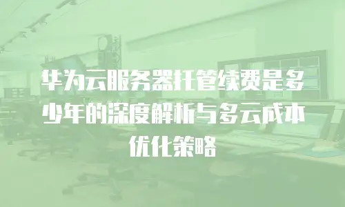 华为云服务器托管续费是多少年的深度解析与多云成本优化策略