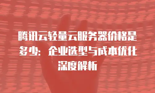 腾讯云轻量云服务器价格是多少：企业选型与成本优化深度解析