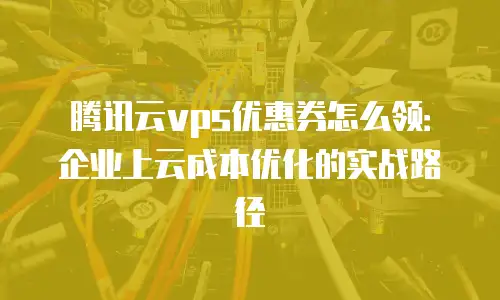 腾讯云vps优惠券怎么领：企业上云成本优化的实战路径