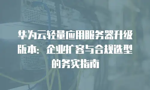 华为云轻量应用服务器升级版本：企业扩容与合规选型的务实指南