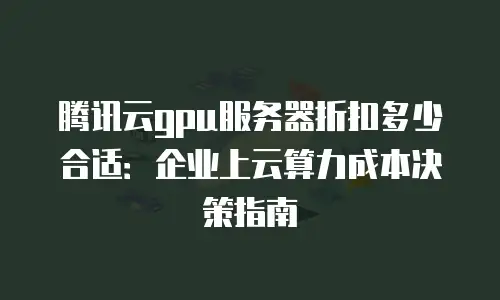 腾讯云gpu服务器折扣多少合适：企业上云算力成本决策指南
