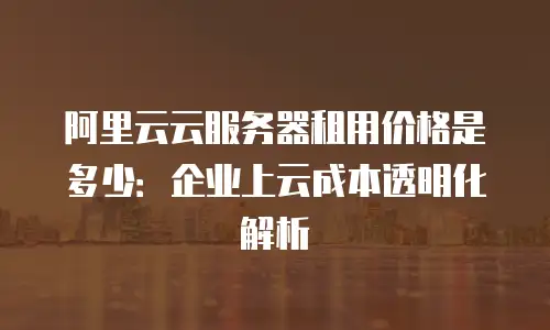 阿里云云服务器租用价格是多少：企业上云成本透明化解析
