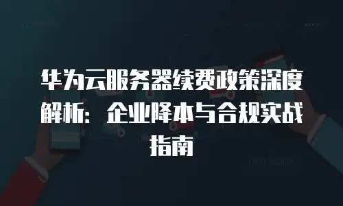 华为云服务器续费政策深度解析：企业降本与合规实战指南