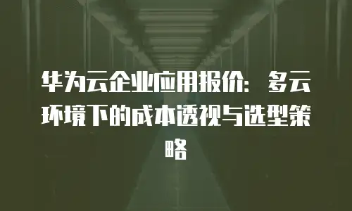 华为云企业应用报价：多云环境下的成本透视与选型策略