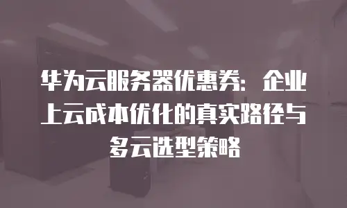 华为云服务器优惠券：企业上云成本优化的真实路径与多云选型策略