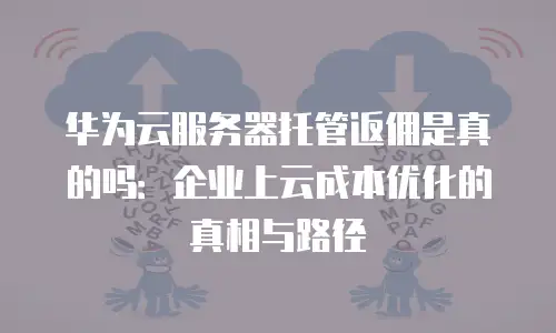 华为云服务器托管返佣是真的吗：企业上云成本优化的真相与路径