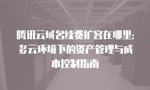 腾讯云域名续费扩容在哪里：多云环境下的资产管理与成本控制指南