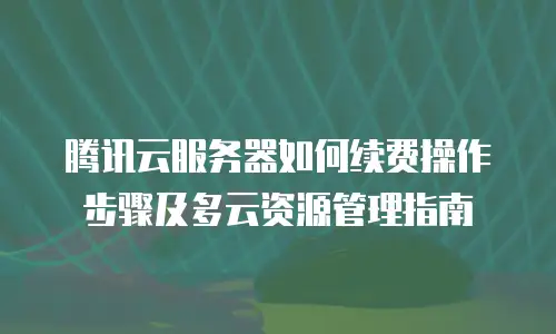 腾讯云服务器如何续费操作步骤及多云资源管理指南
