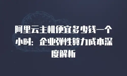 阿里云主机便宜多少钱一个小时：企业弹性算力成本深度解析
