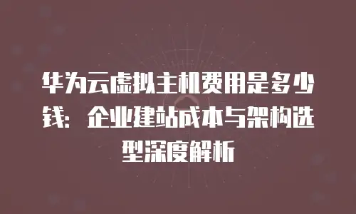 华为云虚拟主机费用是多少钱：企业建站成本与架构选型深度解析