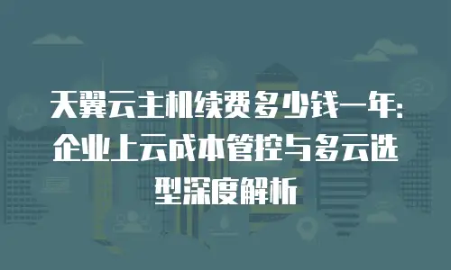 天翼云主机续费多少钱一年：企业上云成本管控与多云选型深度解析