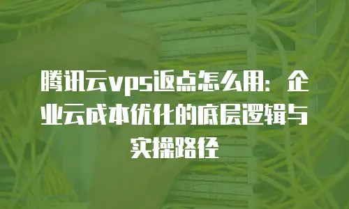 腾讯云vps返点怎么用：企业云成本优化的底层逻辑与实操路径
